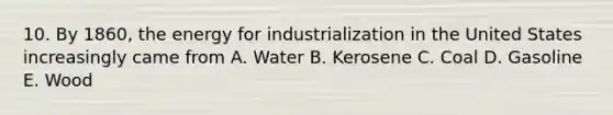 10. By 1860, the energy for industrialization in the United States increasingly came from A. Water B. Kerosene C. Coal D. Gasoline E. Wood