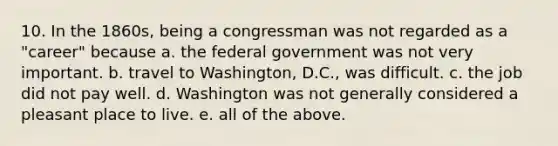 10. In the 1860s, being a congressman was not regarded as a "career" because a. the federal government was not very important. b. travel to Washington, D.C., was difficult. c. the job did not pay well. d. Washington was not generally considered a pleasant place to live. e. all of the above.