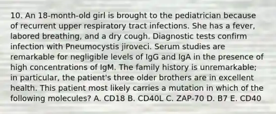 10. An 18-month-old girl is brought to the pediatrician because of recurrent upper respiratory tract infections. She has a fever, labored breathing, and a dry cough. Diagnostic tests confirm infection with Pneumocystis jiroveci. Serum studies are remarkable for negligible levels of IgG and IgA in the presence of high concentrations of IgM. The family history is unremarkable; in particular, the patient's three older brothers are in excellent health. This patient most likely carries a mutation in which of the following molecules? A. CD18 B. CD40L C. ZAP-70 D. B7 E. CD40