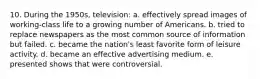 10. During the 1950s, television: a. effectively spread images of working-class life to a growing number of Americans. b. tried to replace newspapers as the most common source of information but failed. c. became the nation's least favorite form of leisure activity. d. became an effective advertising medium. e. presented shows that were controversial.