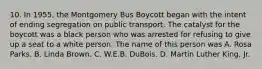 10. In 1955, the Montgomery Bus Boycott began with the intent of ending segregation on public transport. The catalyst for the boycott was a black person who was arrested for refusing to give up a seat to a white person. The name of this person was A. Rosa Parks. B. Linda Brown. C. W.E.B. DuBois. D. Martin Luther King, Jr.