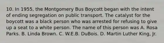 10. In 1955, the Montgomery Bus Boycott began with the intent of ending segregation on public transport. The catalyst for the boycott was a black person who was arrested for refusing to give up a seat to a white person. The name of this person was A. Rosa Parks. B. Linda Brown. C. W.E.B. DuBois. D. Martin Luther King, Jr.