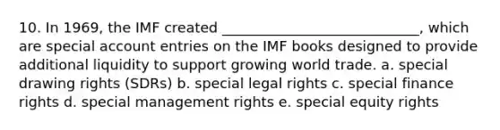 10. In 1969, the IMF created ____________________________, which are special account entries on the IMF books designed to provide additional liquidity to support growing world trade. a. special drawing rights (SDRs) b. special legal rights c. special finance rights d. special management rights e. special equity rights