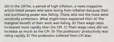 10) In the 1970s, a period of high inflation, a news magazine article listed people who were losing from inflation because their real purchasing power was falling. Those who lost the most were university professors. What might have explained this? A) The marginal benefit of their work was falling. B) Their wage rates increased more rapidly than the CPI. C) Their wage rates did not increase as much as the CPI. D) The professors' productivity was rising rapidly. E) The professors suffered from CPI bias.