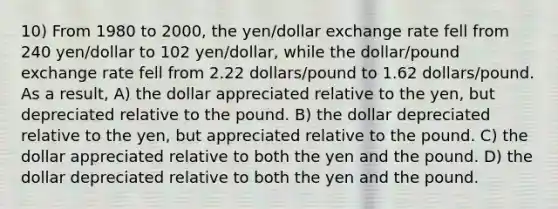 10) From 1980 to 2000, the yen/dollar exchange rate fell from 240 yen/dollar to 102 yen/dollar, while the dollar/pound exchange rate fell from 2.22 dollars/pound to 1.62 dollars/pound. As a result, A) the dollar appreciated relative to the yen, but depreciated relative to the pound. B) the dollar depreciated relative to the yen, but appreciated relative to the pound. C) the dollar appreciated relative to both the yen and the pound. D) the dollar depreciated relative to both the yen and the pound.