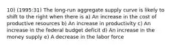 10) (1995:31) The long-run aggregate supply curve is likely to shift to the right when there is a) An increase in the cost of productive resources b) An increase in productivity c) An increase in the federal budget deficit d) An increase in the money supply e) A decrease in the labor force