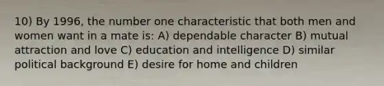 10) By 1996, the number one characteristic that both men and women want in a mate is: A) dependable character B) mutual attraction and love C) education and intelligence D) similar political background E) desire for home and children