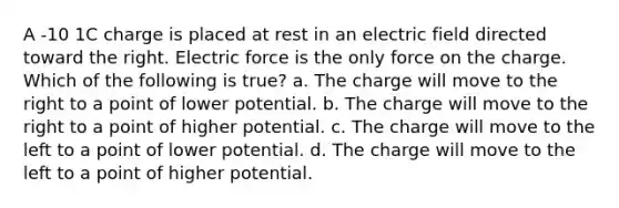 A -10 1C charge is placed at rest in an electric field directed toward the right. Electric force is the only force on the charge. Which of the following is true? a. The charge will move to the right to a point of lower potential. b. The charge will move to the right to a point of higher potential. c. The charge will move to the left to a point of lower potential. d. The charge will move to the left to a point of higher potential.