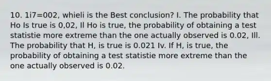 10. 1i7=002, whieli is the Best conclusion? I. The probability that Ho Is true is 0,02, Il Ho is true, the probability of obtaining a test statistie more extreme than the one actually observed is 0.02, Ill. The probability that H, is true is 0.021 Iv. If H, is true, the probability of obtaining a test statistie more extreme than the one actually observed is 0.02.