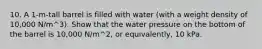 10. A 1-m-tall barrel is filled with water (with a weight density of 10,000 N/m^3). Show that the water pressure on the bottom of the barrel is 10,000 N/m^2, or equivalently, 10 kPa.