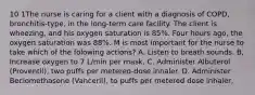 10 1The nurse is caring for a client with a diagnosis of COPD, bronchitis-type, in the long-term care facility. The client is wheezing, and his oxygen saturation is 85%. Four hours ago, the oxygen saturation was 88%. M is most important for the nurse to take which of the folowing actions? A. Listen to breath sounds. B, Increase oxygen to 7 L/min per mask, C. Administer Albuterol (Proventil), two puffs per metered-dose inhaler. D. Administer Beciomethasone (Vanceril), to puffs per metered dose inhaler,