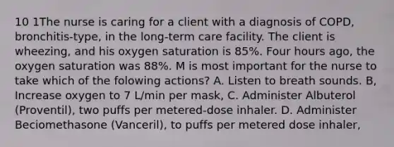 10 1The nurse is caring for a client with a diagnosis of COPD, bronchitis-type, in the long-term care facility. The client is wheezing, and his oxygen saturation is 85%. Four hours ago, the oxygen saturation was 88%. M is most important for the nurse to take which of the folowing actions? A. Listen to breath sounds. B, Increase oxygen to 7 L/min per mask, C. Administer Albuterol (Proventil), two puffs per metered-dose inhaler. D. Administer Beciomethasone (Vanceril), to puffs per metered dose inhaler,