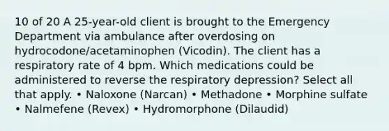 10 of 20 A 25-year-old client is brought to the Emergency Department via ambulance after overdosing on hydrocodone/acetaminophen (Vicodin). The client has a respiratory rate of 4 bpm. Which medications could be administered to reverse the respiratory depression? Select all that apply. • Naloxone (Narcan) • Methadone • Morphine sulfate • Nalmefene (Revex) • Hydromorphone (Dilaudid)