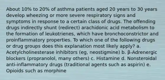 About 10% to 20% of asthma patients aged 20 years to 30 years develop wheezing or more severe respiratory signs and symptoms in response to a certain class of drugs. The offending drugs indirectly shunt (redirect) arachidonic acid metabolism to the formation of leukotrienes, which have bronchoconstrictor and proinflammatory properties. To which one of the following drugs or drug groups does this explanation most likely apply? a. Acetylcholinesterase inhibitors (eg, neostigmine) b. β-Adrenergic blockers (propranolol, many others) c. Histamine d. Nonsteroidal anti-inflammatory drugs (traditional agents such as aspirin) e. Opioids such as morphine