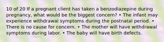 10 of 20 If a pregnant client has taken a benzodiazepine during pregnancy, what would be the biggest concern? • The infant may experience withdrawal symptoms during the postnatal period. • There is no cause for concern. • The mother will have withdrawal symptoms during labor. • The baby will have birth defects.