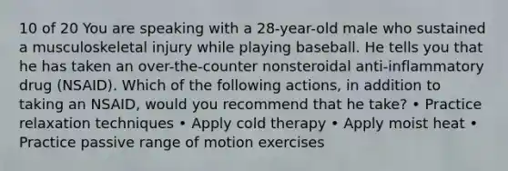 10 of 20 You are speaking with a 28-year-old male who sustained a musculoskeletal injury while playing baseball. He tells you that he has taken an over-the-counter nonsteroidal anti-inflammatory drug (NSAID). Which of the following actions, in addition to taking an NSAID, would you recommend that he take? • Practice relaxation techniques • Apply cold therapy • Apply moist heat • Practice passive range of motion exercises