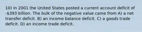 10) In 2001 the United States posted a current account deficit of -393 billion. The bulk of the negative value came from A) a net transfer deficit. B) an income balance deficit. C) a goods trade deficit. D) an income trade deficit.