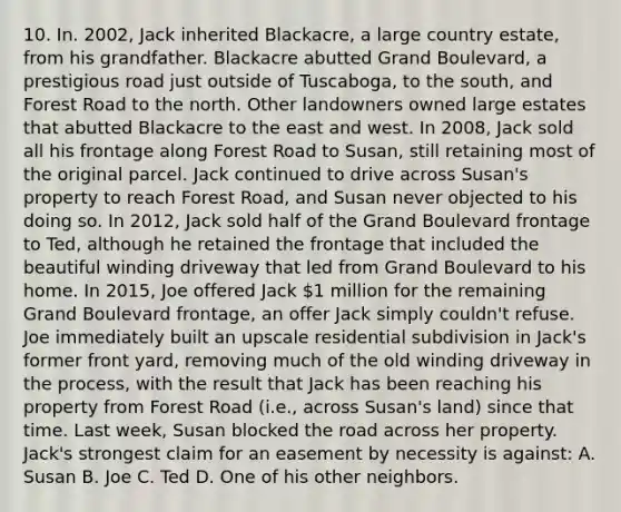 10. In. 2002, Jack inherited Blackacre, a large country estate, from his grandfather. Blackacre abutted Grand Boulevard, a prestigious road just outside of Tuscaboga, to the south, and Forest Road to the north. Other landowners owned large estates that abutted Blackacre to the east and west. In 2008, Jack sold all his frontage along Forest Road to Susan, still retaining most of the original parcel. Jack continued to drive across Susan's property to reach Forest Road, and Susan never objected to his doing so. In 2012, Jack sold half of the Grand Boulevard frontage to Ted, although he retained the frontage that included the beautiful winding driveway that led from Grand Boulevard to his home. In 2015, Joe offered Jack 1 million for the remaining Grand Boulevard frontage, an offer Jack simply couldn't refuse. Joe immediately built an upscale residential subdivision in Jack's former front yard, removing much of the old winding driveway in the process, with the result that Jack has been reaching his property from Forest Road (i.e., across Susan's land) since that time. Last week, Susan blocked the road across her property. Jack's strongest claim for an easement by necessity is against: A. Susan B. Joe C. Ted D. One of his other neighbors.