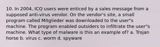 10. In 2004, ICQ users were enticed by a sales message from a supposed anti-virus vendor. On the vendor's site, a small program called Mitglieder was downloaded to the user"s machine. The program enabled outsiders to infiltrate the user"s machine. What type of malware is this an example of? a. Trojan horse b. virus c. worm d. spyware