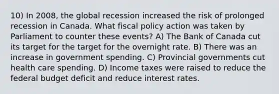 10) In 2008, the global recession increased the risk of prolonged recession in Canada. What fiscal policy action was taken by Parliament to counter these events? A) The Bank of Canada cut its target for the target for the overnight rate. B) There was an increase in government spending. C) Provincial governments cut health care spending. D) Income taxes were raised to reduce the federal budget deficit and reduce interest rates.