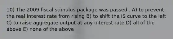 10) The 2009 fiscal stimulus package was passed . A) to prevent the real interest rate from rising B) to shift the IS curve to the left C) to raise aggregate output at any interest rate D) all of the above E) none of the above
