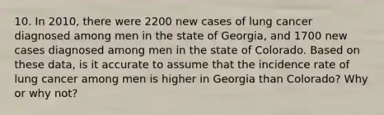 10. In 2010, there were 2200 new cases of lung cancer diagnosed among men in the state of Georgia, and 1700 new cases diagnosed among men in the state of Colorado. Based on these data, is it accurate to assume that the incidence rate of lung cancer among men is higher in Georgia than Colorado? Why or why not?