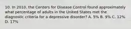 10. In 2010, the Centers for Disease Control found approximately what percentage of adults in the United States met the diagnostic criteria for a depressive disorder? A. 5% B. 9% C. 12% D. 17%