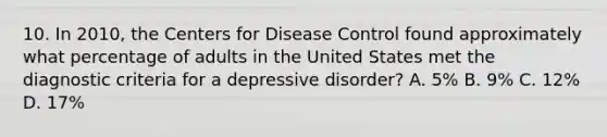 10. In 2010, the Centers for Disease Control found approximately what percentage of adults in the United States met the diagnostic criteria for a depressive disorder? A. 5% B. 9% C. 12% D. 17%