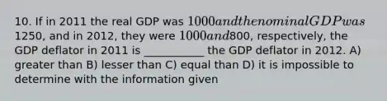 10. If in 2011 the real GDP was 1000 and the nominal GDP was1250, and in 2012, they were 1000 and800, respectively, the GDP deflator in 2011 is ___________ the GDP deflator in 2012. A) greater than B) lesser than C) equal than D) it is impossible to determine with the information given