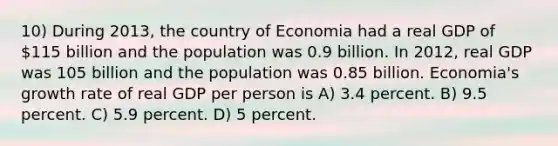 10) During 2013, the country of Economia had a real GDP of 115 billion and the population was 0.9 billion. In 2012, real GDP was 105 billion and the population was 0.85 billion. Economia's growth rate of real GDP per person is A) 3.4 percent. B) 9.5 percent. C) 5.9 percent. D) 5 percent.