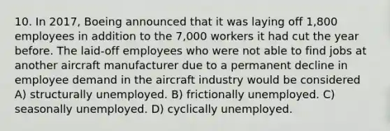 10. In 2017, Boeing announced that it was laying off 1,800 employees in addition to the 7,000 workers it had cut the year before. The laid-off employees who were not able to find jobs at another aircraft manufacturer due to a permanent decline in employee demand in the aircraft industry would be considered A) structurally unemployed. B) frictionally unemployed. C) seasonally unemployed. D) cyclically unemployed.