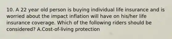 10. A 22 year old person is buying individual life insurance and is worried about the impact inflation will have on his/her life insurance coverage. Which of the following riders should be considered? A.Cost-of-living protection