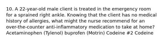 10. A 22-year-old male client is treated in the emergency room for a sprained right ankle. Knowing that the client has no medical history of allergies, what might the nurse recommend for an over-the-counter anti-inflammatory medication to take at home? Acetaminophen (Tylenol) buprofen (Motrin) Codeine #2 Codeine