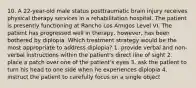 10. A 22-year-old male status posttraumatic brain injury receives physical therapy services in a rehabilitation hospital. The patient is presently functioning at Rancho Los Amigos Level VI. The patient has progressed well in therapy, however, has been bothered by diplopia. Which treatment strategy would be the most appropriate to address diplopia? 1. provide verbal and non-verbal instructions within the patient's direct line of sight 2. place a patch over one of the patient's eyes 3. ask the patient to turn his head to one side when he experiences diplopia 4. instruct the patient to carefully focus on a single object