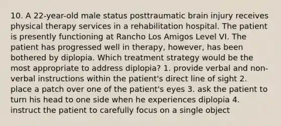 10. A 22-year-old male status posttraumatic brain injury receives physical therapy services in a rehabilitation hospital. The patient is presently functioning at Rancho Los Amigos Level VI. The patient has progressed well in therapy, however, has been bothered by diplopia. Which treatment strategy would be the most appropriate to address diplopia? 1. provide verbal and non-verbal instructions within the patient's direct line of sight 2. place a patch over one of the patient's eyes 3. ask the patient to turn his head to one side when he experiences diplopia 4. instruct the patient to carefully focus on a single object