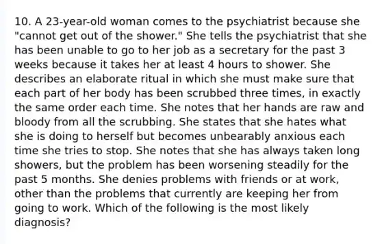 10. A 23-year-old woman comes to the psychiatrist because she "cannot get out of the shower." She tells the psychiatrist that she has been unable to go to her job as a secretary for the past 3 weeks because it takes her at least 4 hours to shower. She describes an elaborate ritual in which she must make sure that each part of her body has been scrubbed three times, in exactly the same order each time. She notes that her hands are raw and bloody from all the scrubbing. She states that she hates what she is doing to herself but becomes unbearably anxious each time she tries to stop. She notes that she has always taken long showers, but the problem has been worsening steadily for the past 5 months. She denies problems with friends or at work, other than the problems that currently are keeping her from going to work. Which of the following is the most likely diagnosis?