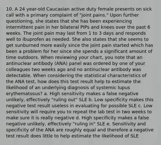 10. A 24 year-old Caucasian active duty female presents on sick call with a primary complaint of "joint pains." Upon further questioning, she states that she has been experiencing intermittent pain in her bilateral PIPs and knees over the past 6 weeks. The joint pain may last from 1 to 3 days and responds well to ibuprofen as needed. She also states that she seems to get sunburned more easily since the joint pain started which has been a problem for her since she spends a significant amount of time outdoors. When reviewing your chart, you note that an antinuclear antibody (ANA) panel was ordered by one of your colleagues two weeks ago and no antinuclear antibody was detectable. When considering the statistical characteristics of the ANA test, how does this test result help to estimate the likelihood of an underlying diagnosis of systemic lupus erythematosus? a. High sensitivity makes a false negative unlikely, effectively "ruling out" SLE b. Low specificity makes this negative test result useless in evaluating for possible SLE c. Low sensitivity will require you to repeat the lab test in two weeks to make sure it is really negative d. High specificity makes a false negative unlikely, effectively "ruling in" SLE e. Sensitivity and specificity of the ANA are roughly equal and therefore a negative test result does little to help estimate the likelihood of SLE