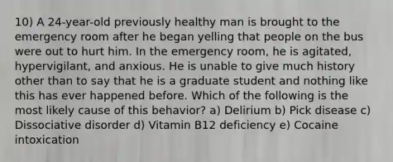 10) A 24-year-old previously healthy man is brought to the emergency room after he began yelling that people on the bus were out to hurt him. In the emergency room, he is agitated, hypervigilant, and anxious. He is unable to give much history other than to say that he is a graduate student and nothing like this has ever happened before. Which of the following is the most likely cause of this behavior? a) Delirium b) Pick disease c) Dissociative disorder d) Vitamin B12 deficiency e) Cocaine intoxication