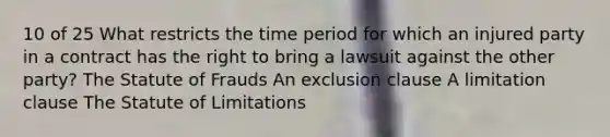 10 of 25 What restricts the time period for which an injured party in a contract has the right to bring a lawsuit against the other party? The Statute of Frauds An exclusion clause A limitation clause The Statute of Limitations