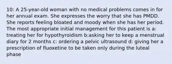 10: A 25-year-old woman with no medical problems comes in for her annual exam. She expresses the worry that she has PMDD. She reports feeling bloated and moody when she has her period. The most appropriate initial management for this patient is a: treating her for hypothyroidism b:asking her to keep a menstrual diary for 2 months c: ordering a pelvic ultrasound d: giving her a prescription of fluoxetine to be taken only during the luteal phase