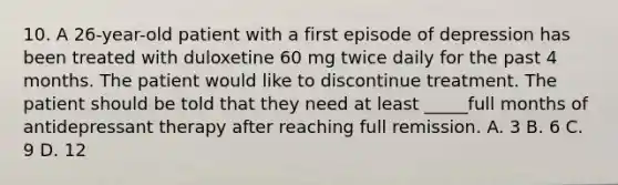 10. A 26-year-old patient with a first episode of depression has been treated with duloxetine 60 mg twice daily for the past 4 months. The patient would like to discontinue treatment. The patient should be told that they need at least _____full months of antidepressant therapy after reaching full remission. A. 3 B. 6 C. 9 D. 12