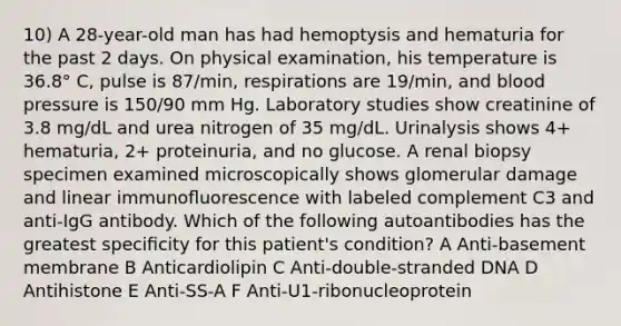 10) A 28-year-old man has had hemoptysis and hematuria for the past 2 days. On physical examination, his temperature is 36.8° C, pulse is 87/min, respirations are 19/min, and blood pressure is 150/90 mm Hg. Laboratory studies show creatinine of 3.8 mg/dL and urea nitrogen of 35 mg/dL. Urinalysis shows 4+ hematuria, 2+ proteinuria, and no glucose. A renal biopsy specimen examined microscopically shows glomerular damage and linear immunoﬂuorescence with labeled complement C3 and anti-IgG antibody. Which of the following autoantibodies has the greatest speciﬁcity for this patient's condition? A Anti-basement membrane B Anticardiolipin C Anti-double-stranded DNA D Antihistone E Anti-SS-A F Anti-U1-ribonucleoprotein