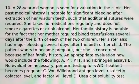 10. A 28-year-old woman is seen for evaluation in the clinic. Her past medical history is notable for significant bleeding after extraction of her wisdom teeth, such that additional sutures were required. She takes no medications regularly and does not smoke cigarettes or drink alcohol. Her family history is notable for the fact that her mother required blood transfusions several days after the birth of each of her two children. Her sister also had major bleeding several days after the birth of her child. The patient wants to become pregnant, but she is concerned because of her family history. An appropriate evaluation now would include the following: A. PT, PTT, and Fibrinogen assays B. No evaluation necessary, perform testing for vWD if patient becomes pregnant C. Von Willebrand antigen level, ristocetin cofactor level, and factor VIII level D. Urea clot solubility test