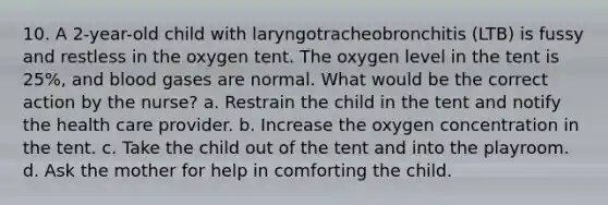 10. A 2-year-old child with laryngotracheobronchitis (LTB) is fussy and restless in the oxygen tent. The oxygen level in the tent is 25%, and blood gases are normal. What would be the correct action by the nurse? a. Restrain the child in the tent and notify the health care provider. b. Increase the oxygen concentration in the tent. c. Take the child out of the tent and into the playroom. d. Ask the mother for help in comforting the child.