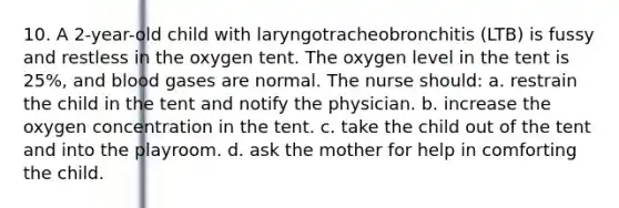 10. A 2-year-old child with laryngotracheobronchitis (LTB) is fussy and restless in the oxygen tent. The oxygen level in the tent is 25%, and blood gases are normal. The nurse should: a. restrain the child in the tent and notify the physician. b. increase the oxygen concentration in the tent. c. take the child out of the tent and into the playroom. d. ask the mother for help in comforting the child.