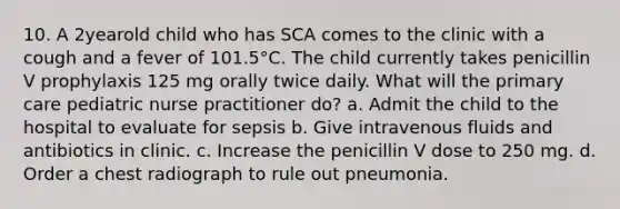 10. A 2yearold child who has SCA comes to the clinic with a cough and a fever of 101.5°C. The child currently takes penicillin V prophylaxis 125 mg orally twice daily. What will the primary care pediatric nurse practitioner do? a. Admit the child to the hospital to evaluate for sepsis b. Give intravenous fluids and antibiotics in clinic. c. Increase the penicillin V dose to 250 mg. d. Order a chest radiograph to rule out pneumonia.