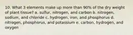 10. What 3 elements make up more than 90% of the dry weight of plant tissue? a. sulfur, nitrogen, and carbon b. nitrogen, sodium, and chloride c. hydrogen, iron, and phosphorus d. nitrogen, phosphorus, and potassium e. carbon, hydrogen, and oxygen