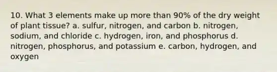 10. What 3 elements make up more than 90% of the dry weight of plant tissue? a. sulfur, nitrogen, and carbon b. nitrogen, sodium, and chloride c. hydrogen, iron, and phosphorus d. nitrogen, phosphorus, and potassium e. carbon, hydrogen, and oxygen