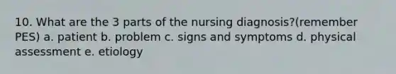 10. What are the 3 parts of the nursing diagnosis?(remember PES) a. patient b. problem c. signs and symptoms d. physical assessment e. etiology