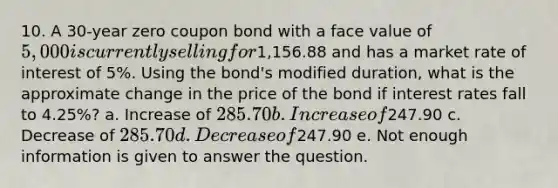 10. A 30-year zero coupon bond with a face value of 5,000 is currently selling for1,156.88 and has a market rate of interest of 5%. Using the bond's modified duration, what is the approximate change in the price of the bond if interest rates fall to 4.25%? a. Increase of 285.70 b. Increase of247.90 c. Decrease of 285.70 d. Decrease of247.90 e. Not enough information is given to answer the question.